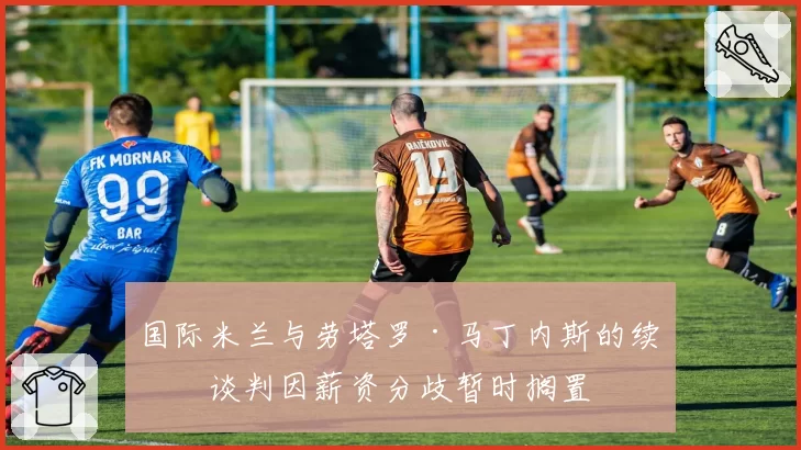 国际米兰与劳塔罗·马丁内斯的续约谈判因薪资分歧暂时搁置