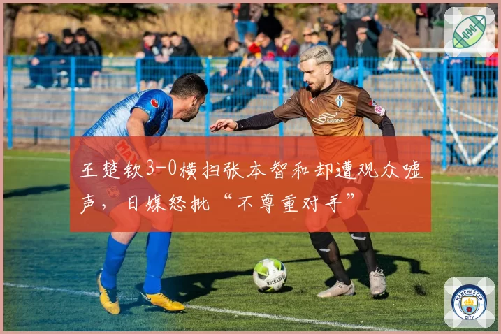 王楚钦3-0横扫张本智和却遭观众嘘声，日媒怒批“不尊重对手”