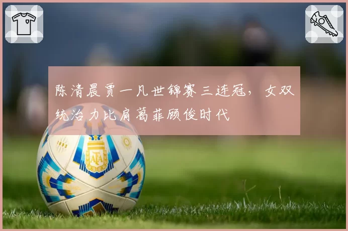 陈清晨贾一凡世锦赛三连冠，女双统治力比肩葛菲顾俊时代