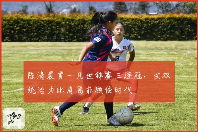 陈清晨贾一凡世锦赛三连冠，女双统治力比肩葛菲顾俊时代