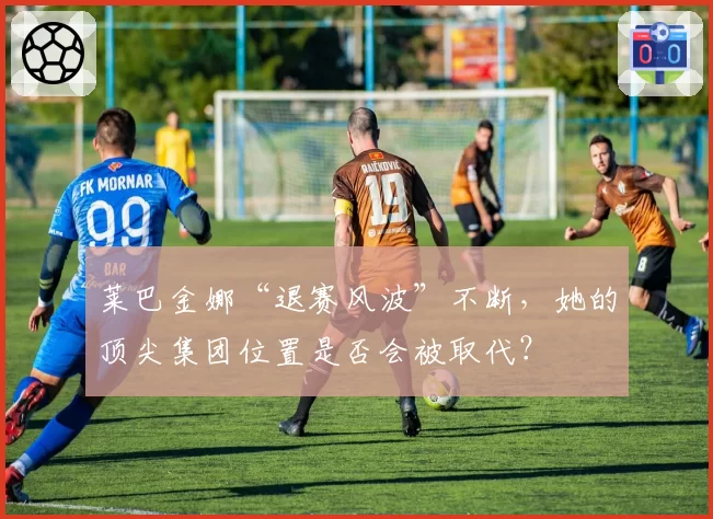 莱巴金娜“退赛风波”不断，她的顶尖集团位置是否会被取代？