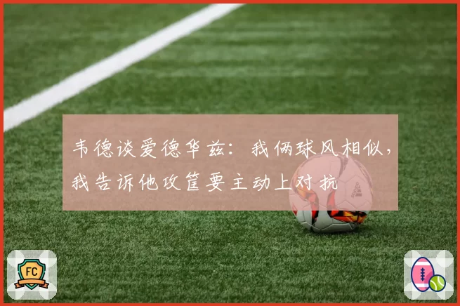 韦德谈爱德华兹:我俩球风相似,我告诉他攻筐要主动上对抗