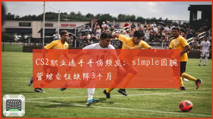 CS2职业选手手伤频发:s1mple因腕管综合征缺阵3个月