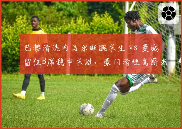 巴黎清洗内马尔断腕求生 vs 曼城留住B席稳中求进,豪门清理高薪老将路径不同
