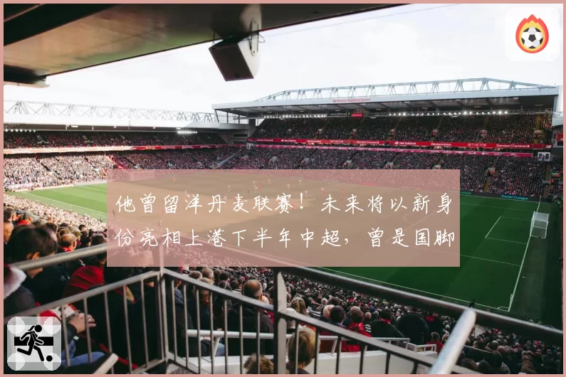 他曾留洋丹麦联赛!未来将以新身份亮相上港下半年中超,曾是国脚