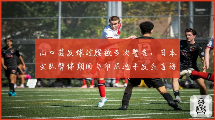 山口茜发球过腰被多次警告,日本女队暂停期间与印尼选手发生言语摩擦