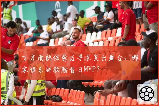 丁彦雨航伤愈后寻求复出舞台，哪家俱乐部敢赌昔日MVP？