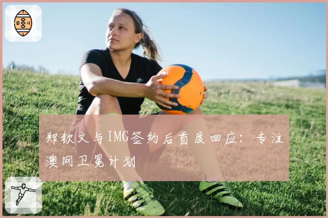 郑钦文与IMG签约后首度回应:专注澳网卫冕计划
