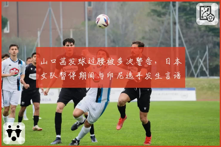山口茜发球过腰被多次警告,日本女队暂停期间与印尼选手发生言语摩擦