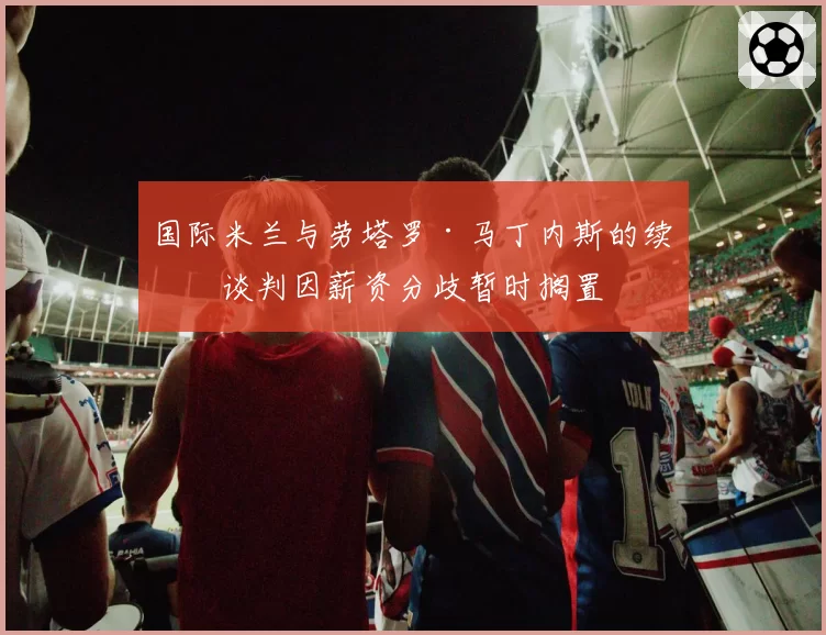 国际米兰与劳塔罗·马丁内斯的续约谈判因薪资分歧暂时搁置