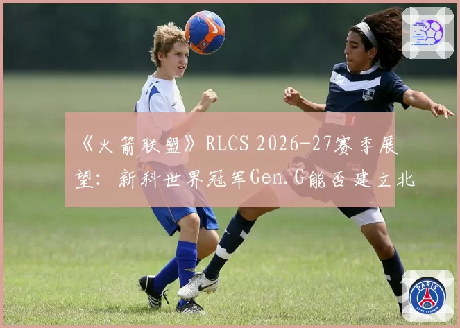《火箭联盟》RLCS 2026-27赛季展望:新科世界冠军Gen.G能否建立北美新王朝?