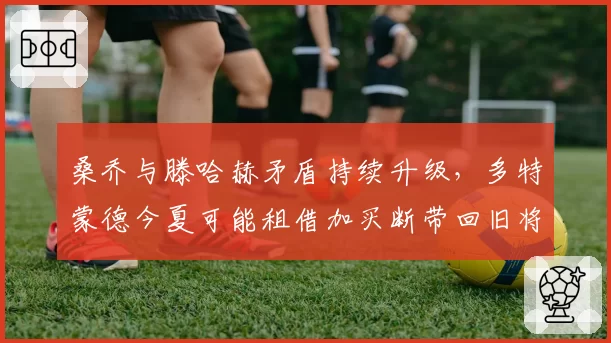 桑乔与滕哈赫矛盾持续升级，多特蒙德今夏可能租借加买断带回旧将