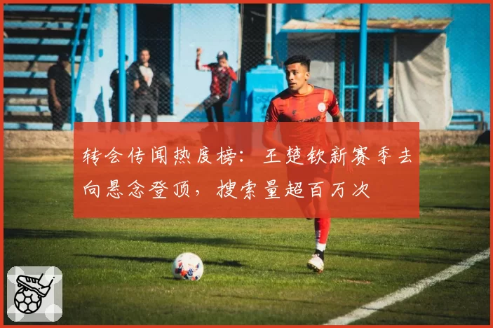 转会传闻热度榜:王楚钦新赛季去向悬念登顶,搜索量超百万次