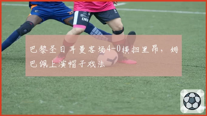 巴黎圣日耳曼客场4-0横扫里昂,姆巴佩上演帽子戏法