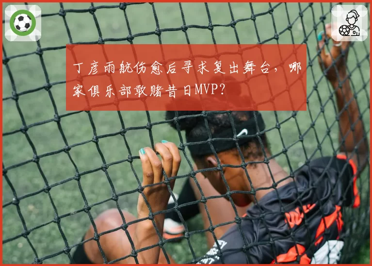 丁彦雨航伤愈后寻求复出舞台,哪家俱乐部敢赌昔日MVP?