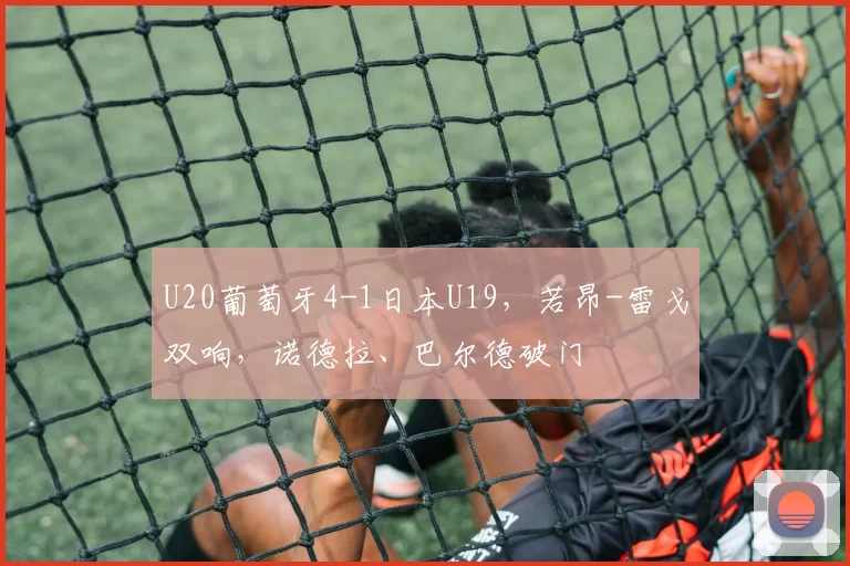 U20葡萄牙4-1日本U19,若昂-雷戈双响,诺德拉、巴尔德破门