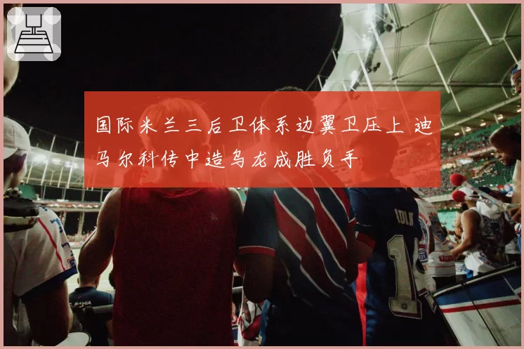 国际米兰三后卫体系边翼卫压上 迪马尔科传中造乌龙成胜负手