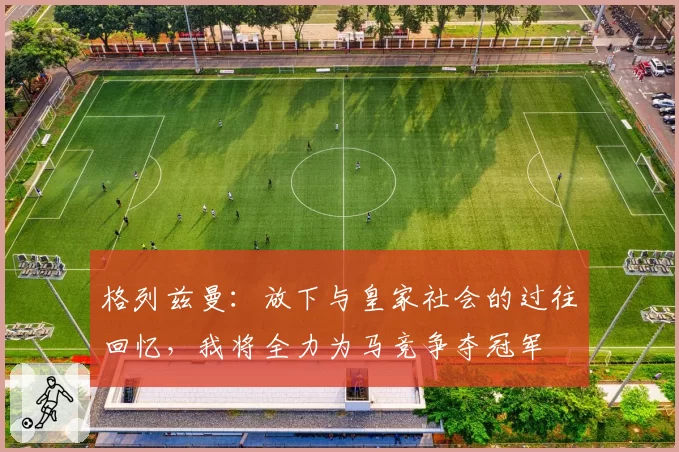 格列兹曼：放下与皇家社会的过往回忆，我将全力为马竞争夺冠军