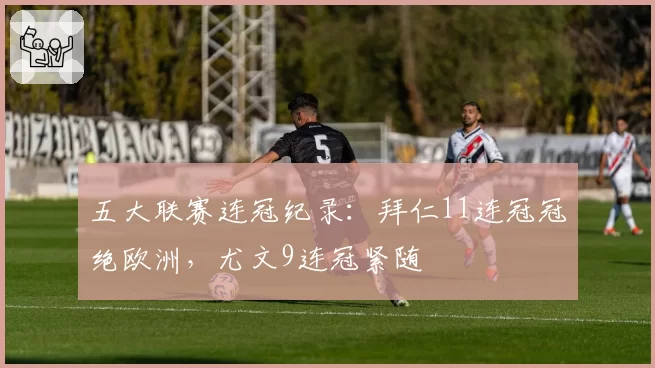 五大联赛连冠纪录:拜仁11连冠冠绝欧洲,尤文9连冠紧随