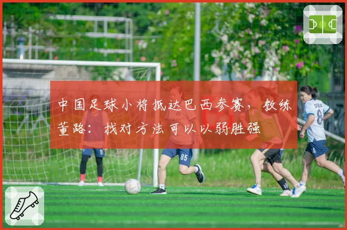 中国足球小将抵达巴西参赛，教练董路：找对方法可以以弱胜强