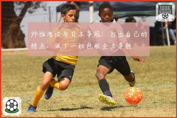 帅惟浩谈与日本争冠:打出自己的特点,放下一切包袱全力争胜