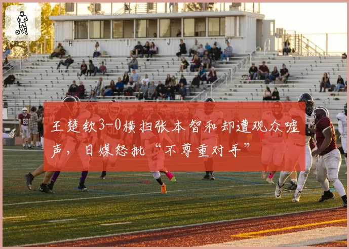 王楚钦3-0横扫张本智和却遭观众嘘声，日媒怒批“不尊重对手”