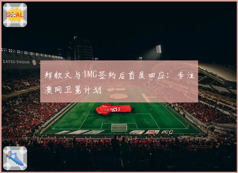 郑钦文与IMG签约后首度回应:专注澳网卫冕计划
