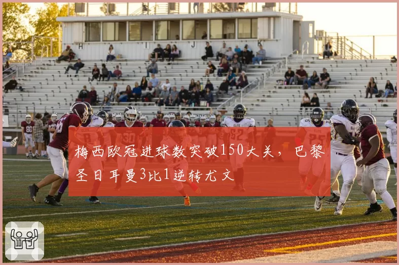 梅西欧冠进球数突破150大关,巴黎圣日耳曼3比1逆转尤文