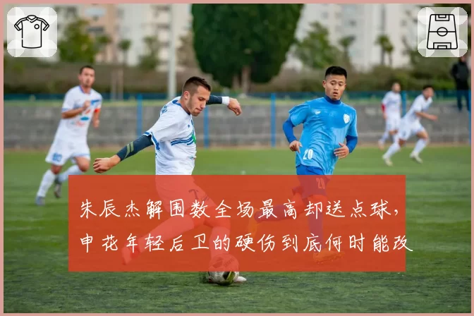 朱辰杰解围数全场最高却送点球，申花年轻后卫的硬伤到底何时能改？