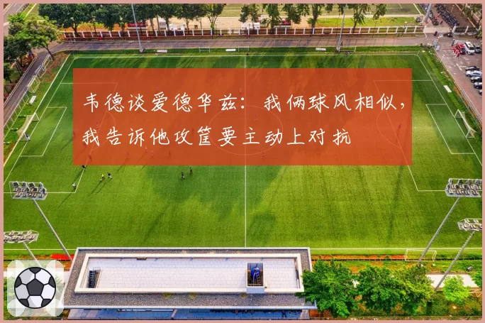 韦德谈爱德华兹:我俩球风相似,我告诉他攻筐要主动上对抗