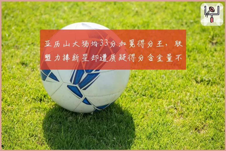 亚历山大场均33分加冕得分王,联盟力捧新星却遭质疑得分含金量不足