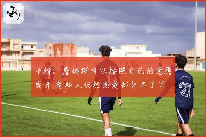 卡特:詹姆斯可以按照自己的意愿离开 有些人仍然热爱却打不了了