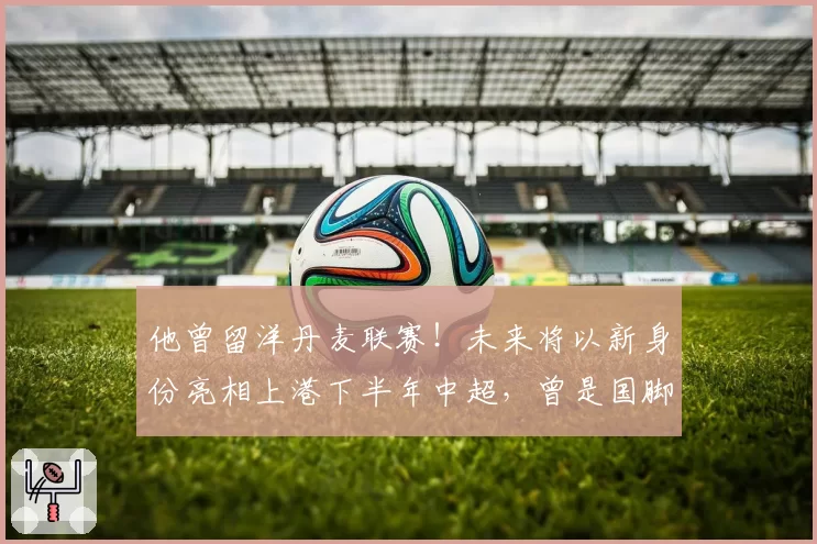 他曾留洋丹麦联赛!未来将以新身份亮相上港下半年中超,曾是国脚