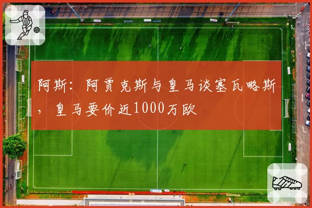 阿斯:阿贾克斯与皇马谈塞瓦略斯,皇马要价近1000万欧