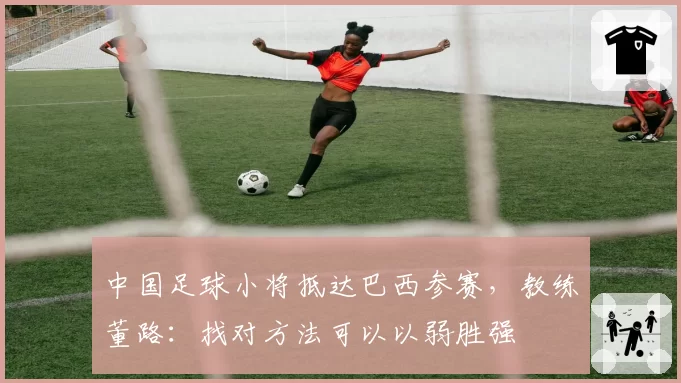 中国足球小将抵达巴西参赛，教练董路：找对方法可以以弱胜强
