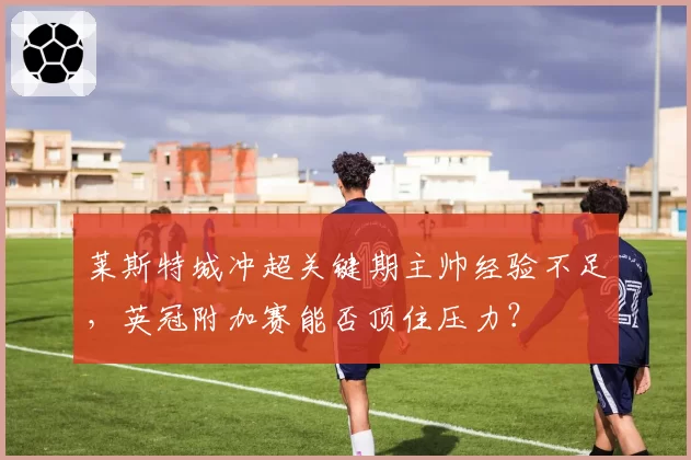 莱斯特城冲超关键期主帅经验不足,英冠附加赛能否顶住压力?