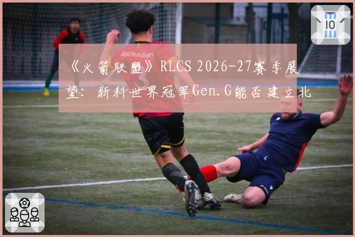 《火箭联盟》RLCS 2026-27赛季展望：新科世界冠军Gen.G能否建立北美新王朝？