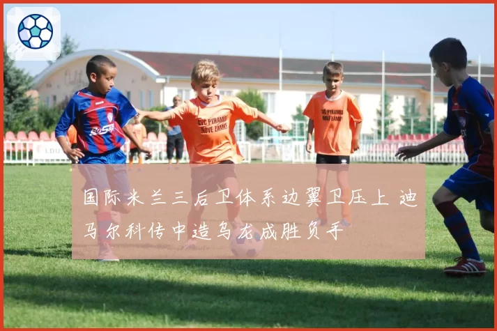 国际米兰三后卫体系边翼卫压上 迪马尔科传中造乌龙成胜负手