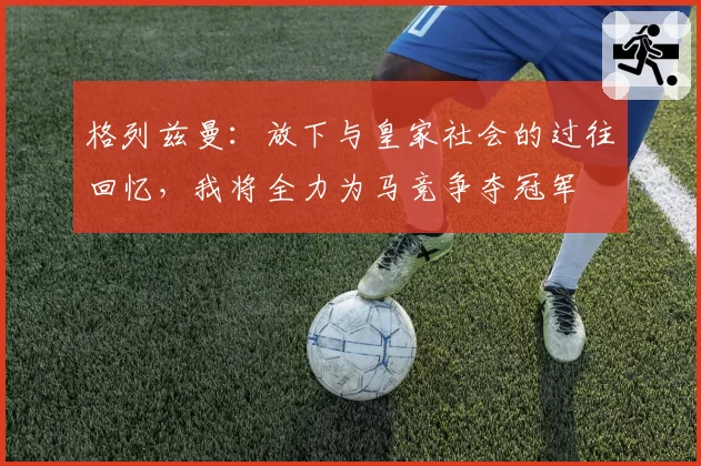 格列兹曼：放下与皇家社会的过往回忆，我将全力为马竞争夺冠军