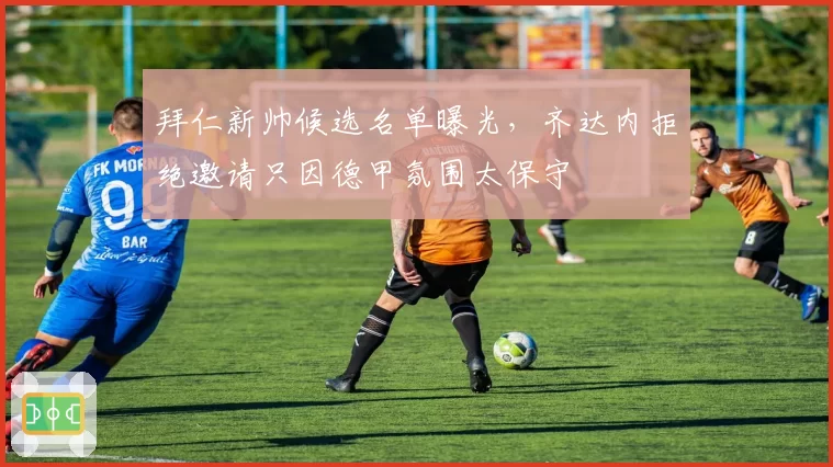 拜仁新帅候选名单曝光,齐达内拒绝邀请只因德甲氛围太保守